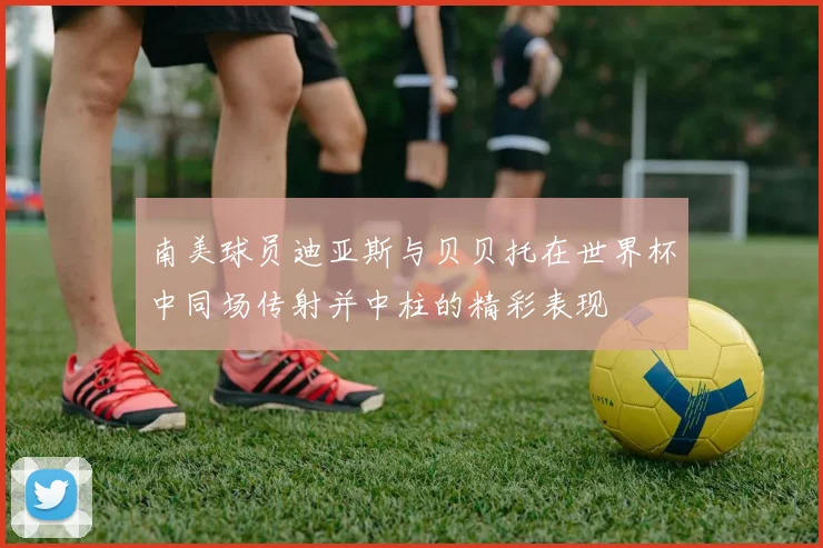 南美球员迪亚斯与贝贝托在世界杯中同场传射并中柱的精彩表现