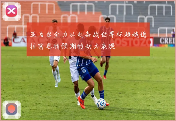 亚马尔全力以赴备战世界杯超越德拉富恩特预期的动力表现