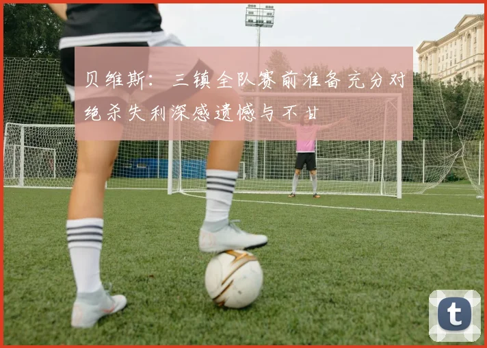 贝维斯：三镇全队赛前准备充分对绝杀失利深感遗憾与不甘