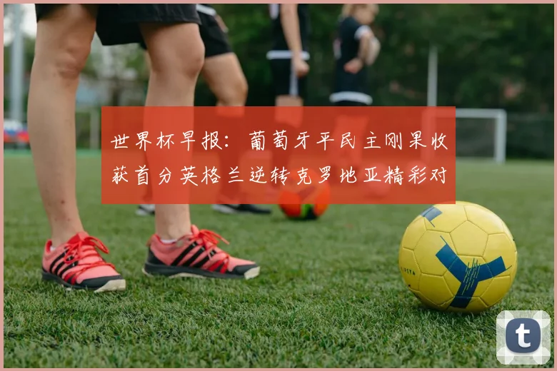 世界杯早报：葡萄牙平民主刚果收获首分英格兰逆转克罗地亚精彩对决
