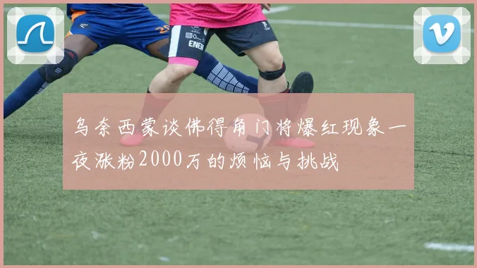 乌奈西蒙谈佛得角门将爆红现象一夜涨粉2000万的烦恼与挑战