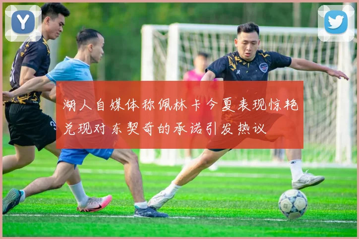 湖人自媒体称佩林卡今夏表现惊艳兑现对东契奇的承诺引发热议