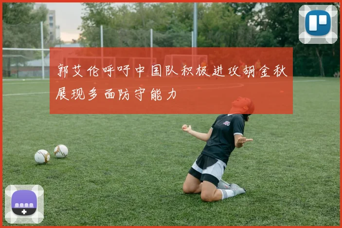 郭艾伦呼吁中国队积极进攻胡金秋展现多面防守能力