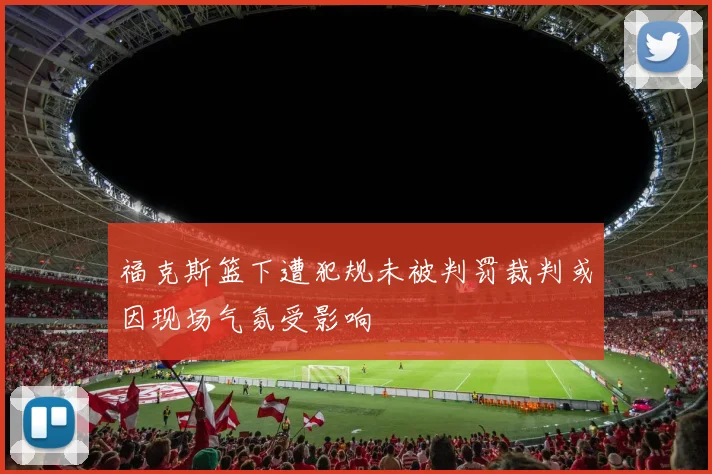 福克斯篮下遭犯规未被判罚裁判或因现场气氛受影响